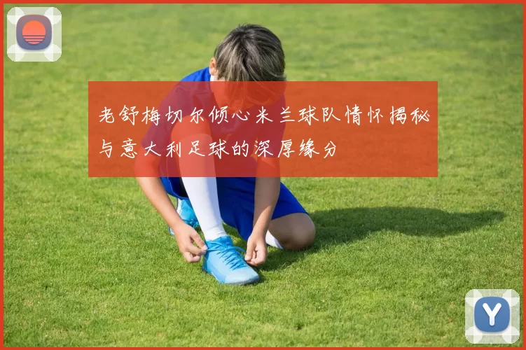 老舒梅切尔倾心米兰球队情怀揭秘与意大利足球的深厚缘分