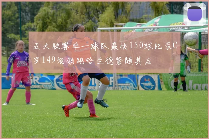 五大联赛单一球队最快150球纪录C罗149场领跑哈兰德紧随其后