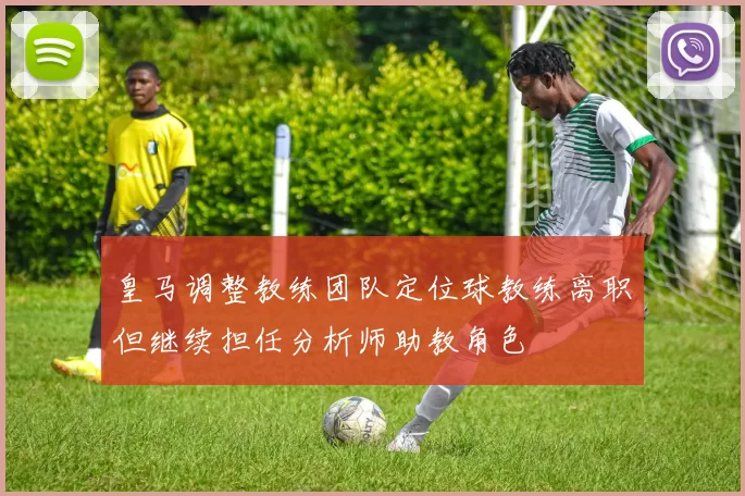 皇马调整教练团队定位球教练离职但继续担任分析师助教角色