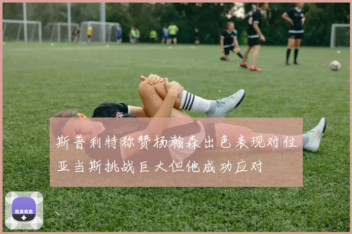 斯普利特称赞杨瀚森出色表现对位亚当斯挑战巨大但他成功应对