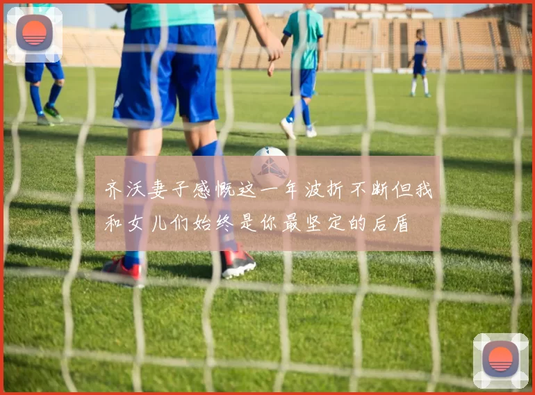 齐沃妻子感慨这一年波折不断但我和女儿们始终是你最坚定的后盾