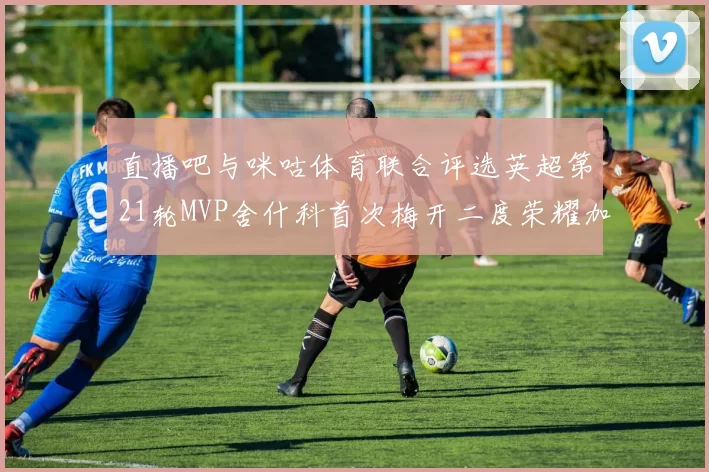 直播吧与咪咕体育联合评选英超第21轮MVP舍什科首次梅开二度荣耀加冕