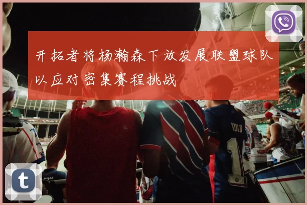 开拓者将杨瀚森下放发展联盟球队以应对密集赛程挑战