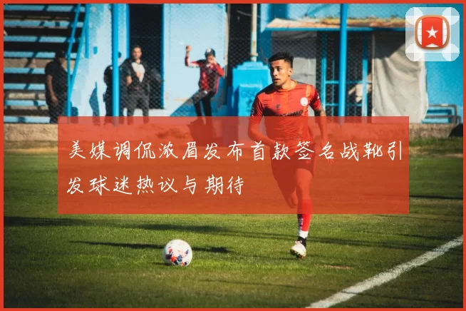 美媒调侃浓眉发布首款签名战靴引发球迷热议与期待