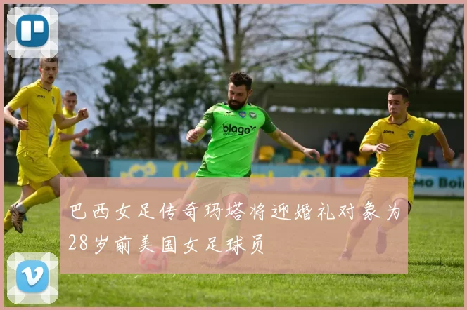 巴西女足传奇玛塔将迎婚礼对象为28岁前美国女足球员