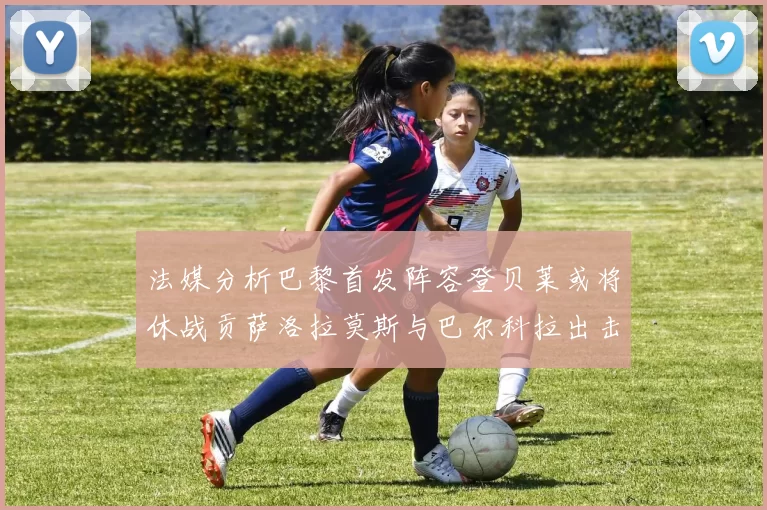 法媒分析巴黎首发阵容登贝莱或将休战贡萨洛拉莫斯与巴尔科拉出击