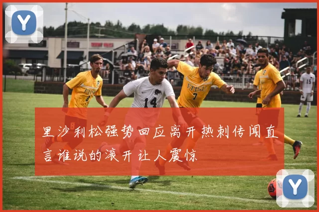 里沙利松强势回应离开热刺传闻直言谁说的滚开让人震惊